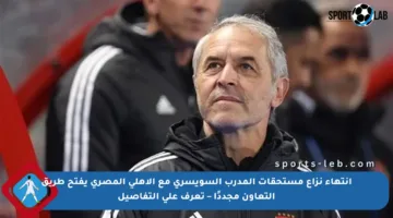 انتهاء نزاع مستحقات المدرب السويسري مع الأهلي المصري يفتح طريق التعاون مجددًا – تعرف على التفاصيل